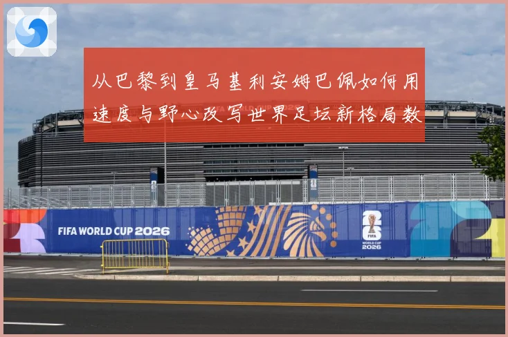 从巴黎到皇马基利安姆巴佩如何用速度与野心改写世界足坛新格局数据研判：最新赛事动态与深度分析