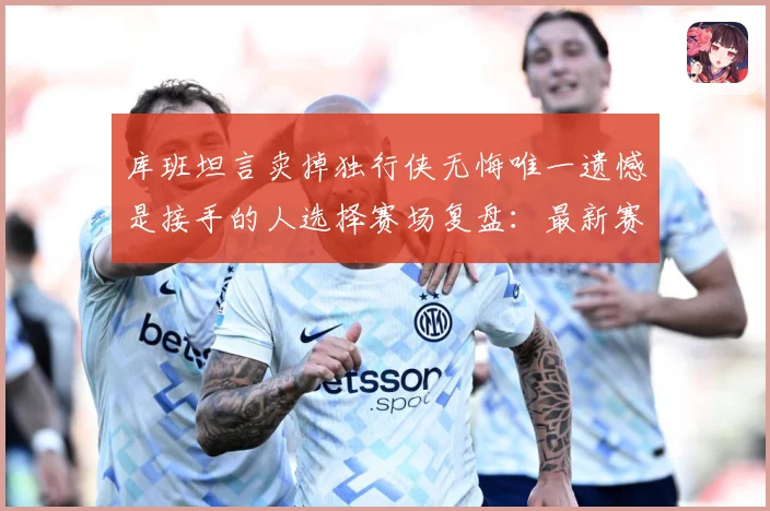 库班坦言卖掉独行侠无悔唯一遗憾是接手的人选择赛场复盘：最新赛事动态与深度分析