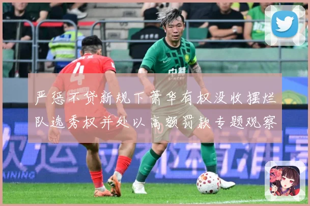 严惩不贷新规下萧华有权没收摆烂队选秀权并处以高额罚款专题观察：最新赛事动态与深度分析