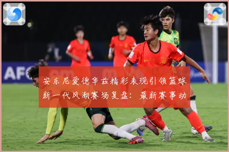 安东尼爱德华兹精彩表现引领篮球新一代风潮赛场复盘：最新赛事动态与深度分析