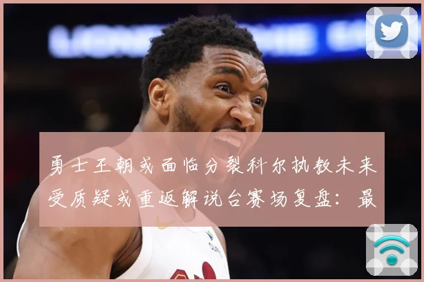 勇士王朝或面临分裂科尔执教未来受质疑或重返解说台赛场复盘：最新赛事动态与深度分析