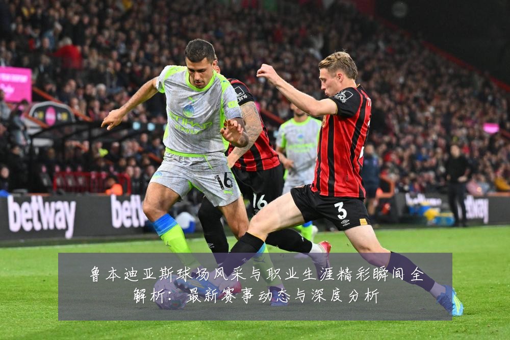 鲁本迪亚斯球场风采与职业生涯精彩瞬间全解析:最新赛事动态与深度分析